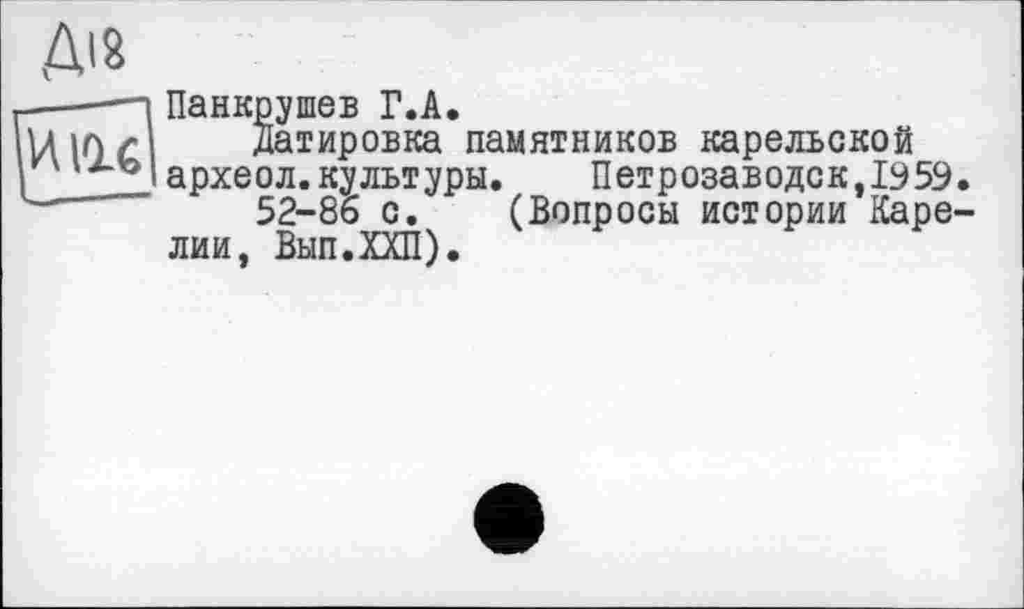 ﻿Ді 8
■——-і Панкрушев Г.А.
VUO £ Датировка памятников карельской
Iархеол.культуры.	Петрозаводск,1959
------ 52-86 с. (Вопросы истории Каре лии, Вып.ХХП).